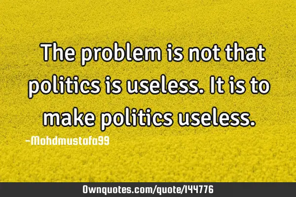  The problem is not that politics is useless. It is to make politics