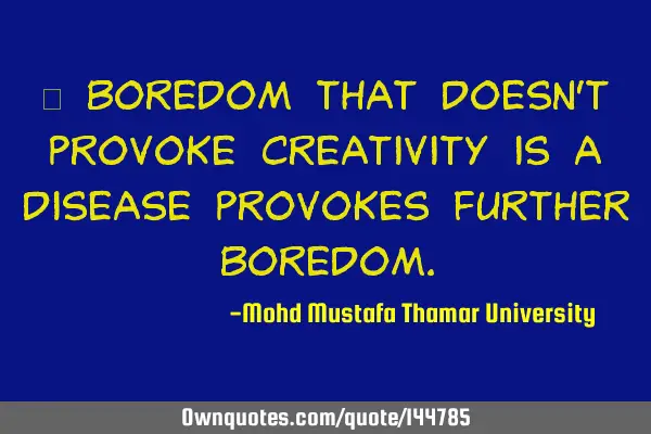  Boredom that doesn’t provoke creativity is a disease provokes further
