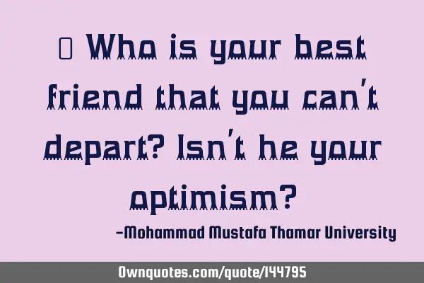  Who is your best friend that you can’t depart? Isn’t he your optimism?