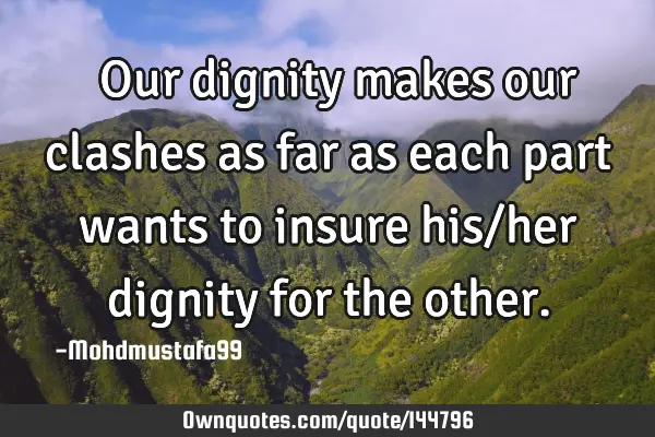  Our dignity makes our clashes as far as each part wants to insure his/her dignity for the