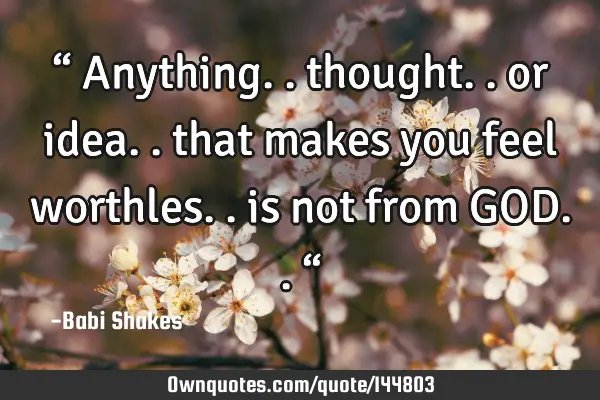 “ Anything.. thought.. or idea.. that makes you feel worthles.. is not from GOD.. “