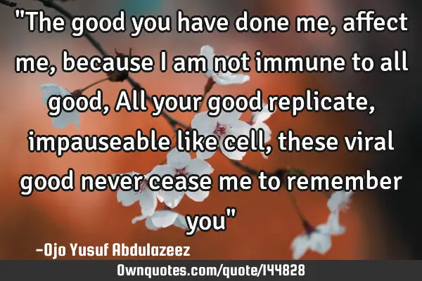 "The good you have done me, affect me, because I am not immune to all good, All your good replicate,