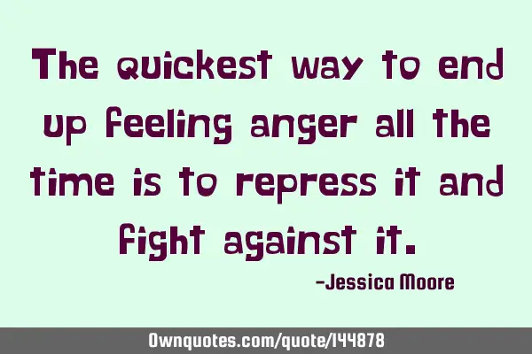The quickest way to end up feeling anger all the time is to repress it and fight against