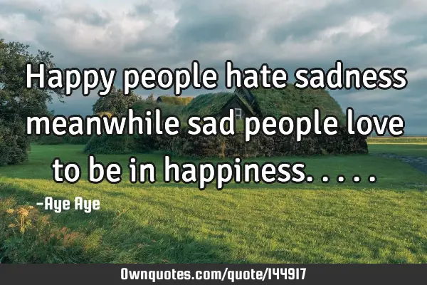 Happy people hate sadness meanwhile sad people love to be in
