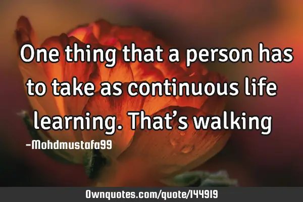  One thing that a person has to take as continuous life learning. That’s
