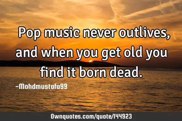  Pop music never outlives, and when you get old you find it born