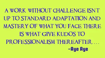 A work without challenge isn't up to standard adaptation and mastery of what you face there is what