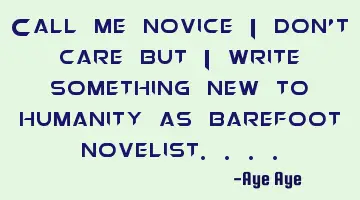 Call me novice I don't care but I write something new to humanity as barefoot novelist....
