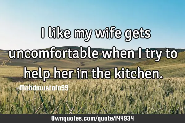  I like my wife gets uncomfortable when I try to help her in the