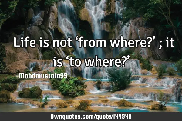  Life is not ‘from where?’ ; it is ‘to where?’