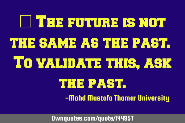  The future is not the same as the past. To validate this , ask the