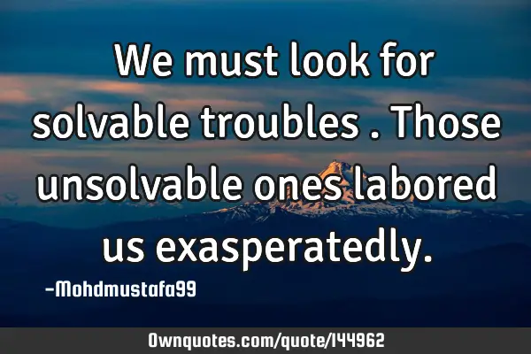  We must look for solvable troubles . Those unsolvable ones labored us