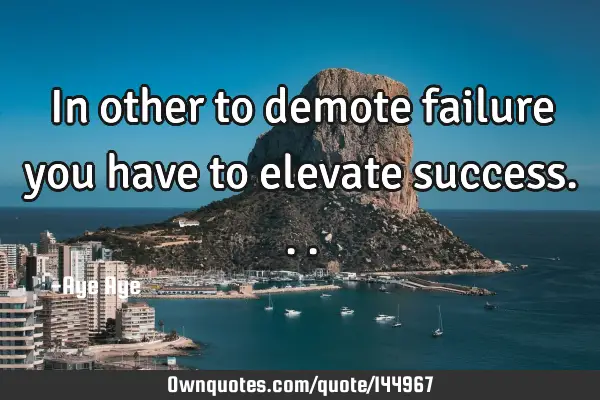 In other to demote failure you have to elevate