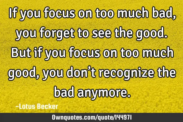 If you focus on too much bad, you forget to see the good. But if you focus on too much good, you