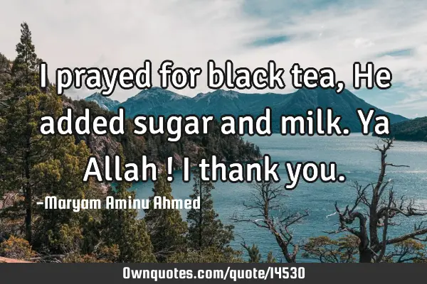 I prayed for black tea, He added sugar and milk. Ya Allah ! I thank