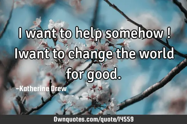 I want to help somehow ! Iwant to change the world for
