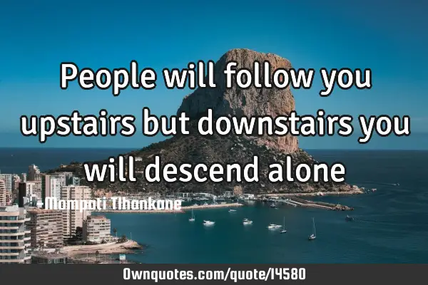 People will follow you upstairs but downstairs you will descend
