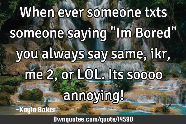 When ever someone txts someone saying "Im Bored" you always say same, ikr, me 2, or LOL. Its soooo