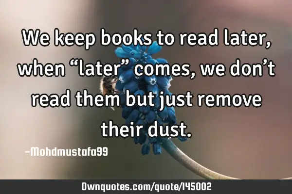 • We keep books to read later, when “later” comes , we don’t read them but just remove