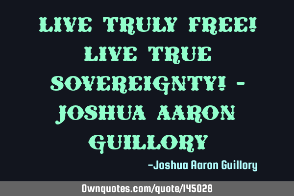 Live truly free! Live true sovereignty! - Joshua Aaron G