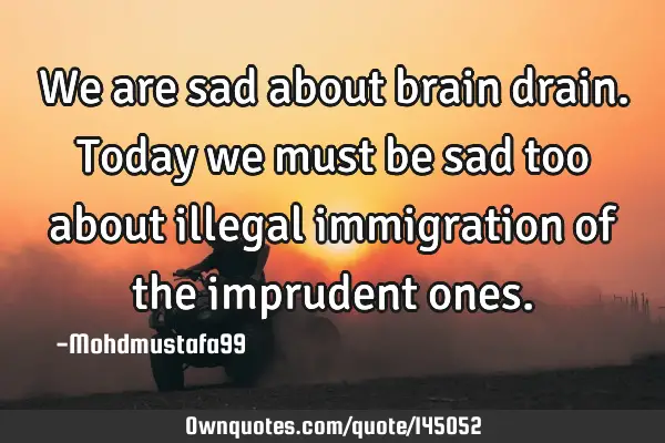• We are sad about brain drain. Today we must be sad too about illegal immigration of the