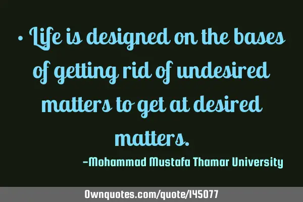 • Life is designed on the bases of getting rid of undesired matters to get at desired