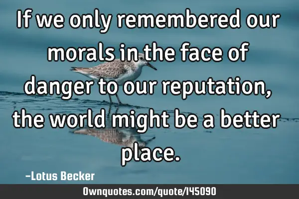 If we only remembered our morals in the face of danger to our reputation, the world might be a