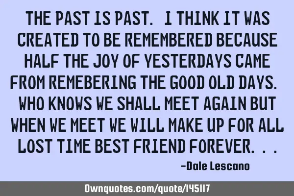 The past is past. I think it was created to be remembered because half the joy of yesterdays came