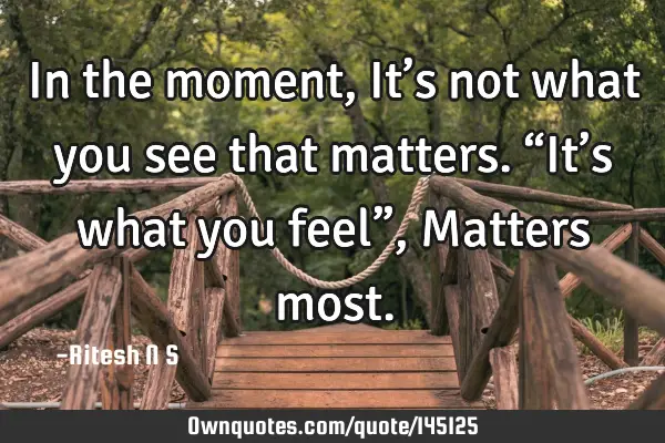 In the moment, It’s not what you see that matters. “It’s what you feel”, Matters