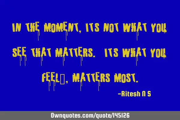 In the moment, It’s not what you see that matters. “It’s what you feel”, Matters