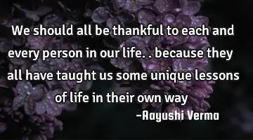 we should all be thankful to each and every person in our life.. because they all have taught us
