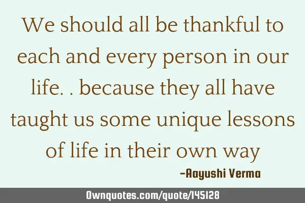 We should all be thankful to each and every person in our life.. because they all have taught us
