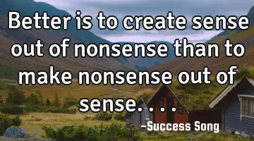 Better is to create sense out of nonsense than to make nonsense out of sense....