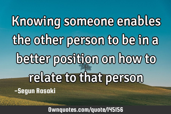Knowing someone enables the other person to be in a better position on how to relate to that