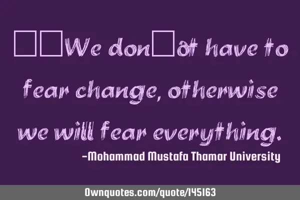 • We don’t have to fear change, otherwise we will fear