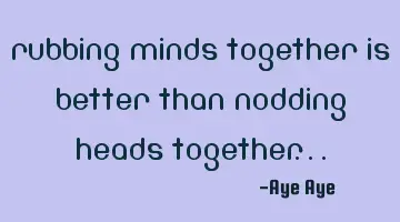Rubbing minds together is better than nodding heads together...