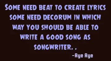 Some need beat to create lyrics some need decorum in which way you should be able to write a good