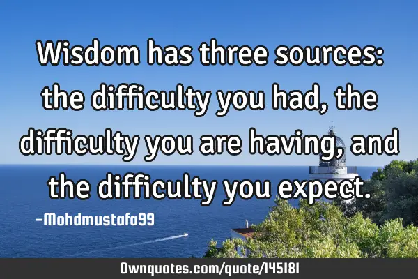 • Wisdom has three sources: the difficulty you had, the difficulty you are having, and the