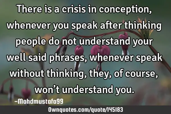 • There is a crisis in conception, whenever you speak after thinking people do not understand