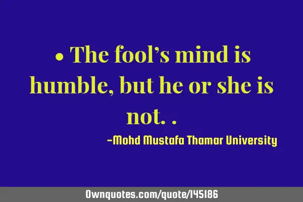 • The fool’s mind is humble, but he or she is