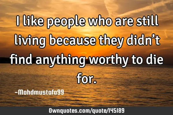 • I like people who are still living because they didn’t find anything worthy to die
