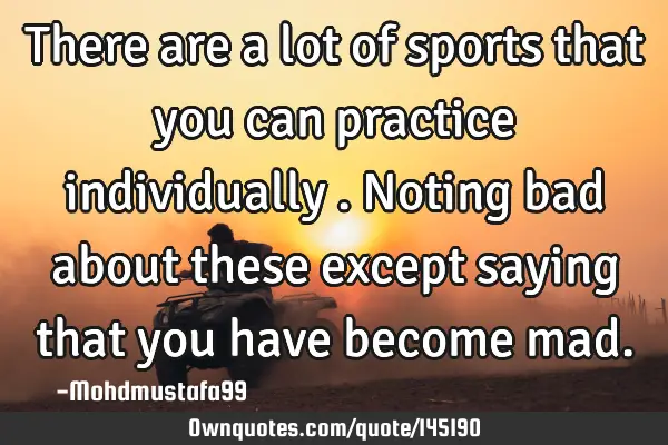 • There are a lot of sports that you can practice individually . Noting bad about these except
