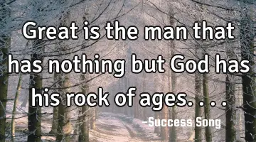 Great is the man that has nothing but God has his rock of ages....