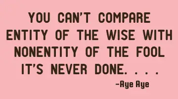 You can't compare entity of the wise with nonentity of the fool it's never done....