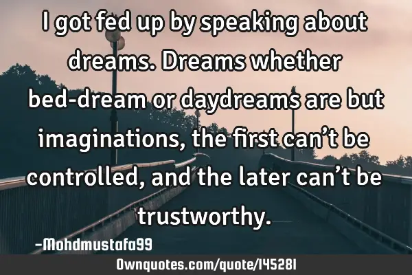 • I got fed up by speaking about dreams. Dreams whether bed-dream or daydreams are but