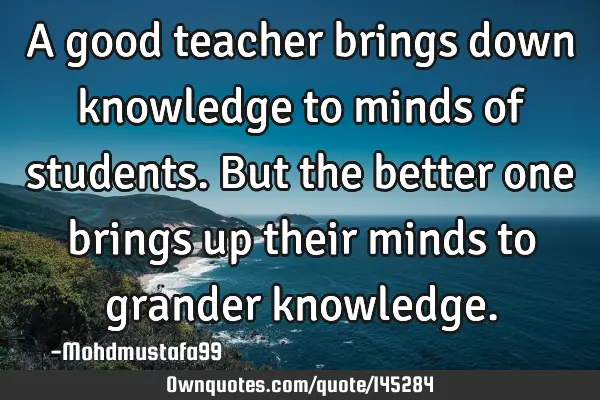 • A good teacher brings down knowledge to minds of students. But the better one brings up their
