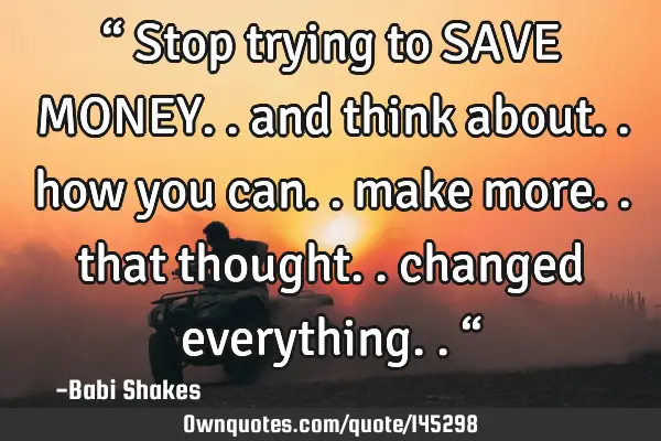 “ Stop trying to SAVE MONEY.. and think about.. how you can.. make more.. that thought.. changed