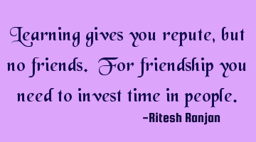 Learning gives you repute, but no friends. For friendship you need to invest time in people.