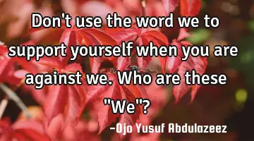Don't use the word we to support yourself when you are against we. Who are these ''We''?