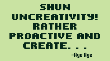 Shun uncreativity! rather proactive and create...